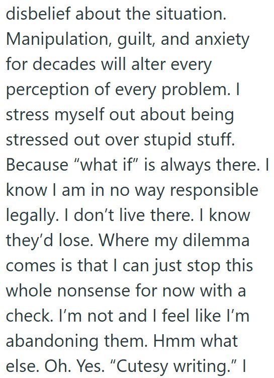disbelief about the situation. Manipulation, guilt, and anxiety for decades will alter every perception of every problem. I stress myself out about being stressed out over stupid stuff. Because "what if" is always there. I know I am in no way responsible legally. I don't live there. I know they'd lose. Where my dilemma comes is that I can just stop this whole nonsense for now with a check. I'm not and I feel like I'm abandoning them. Hmm what else. Oh. Yes. "Cutesy writing." |