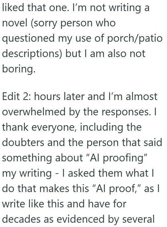 liked that one. I'm not writing a novel (sorry person who questioned my use of porch/patio descriptions) but I am also not boring. Edit 2: hours later and I'm almost overwhelmed by the responses. I thank everyone, including the doubters and the person that said something about "Al proofing" my writing - I asked them what I do that makes this "Al proof," as | write like this and have for decades as evidenced by several