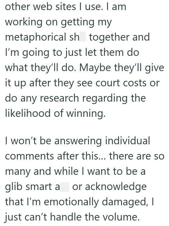 other web sites I use. I am working on getting my metaphorical sh together and I'm going to just let them do what they'll do. Maybe they'll give it up after they see court costs or do any research regarding the likelihood of winning. I won't be answering individual comments after this... there are so many and while I want to be a glib smart a or acknowledge that I'm emotionally damaged, I just can't handle the volume.