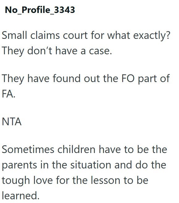 No_Profile_3343 Small claims court for what exactly? They don't have a case. They have found out the FO part of FA. NTA Sometimes children have to be the parents in the situation and do the tough love for the lesson to be learned.