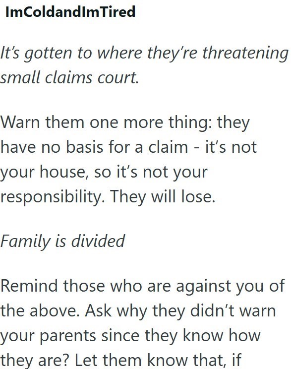 ImColdandImTired It's gotten to where they're threatening small claims court. Warn them one more thing: they have no basis for a claim - it's not your house, so it's not your responsibility. They will lose. Family is divided Remind those who are against you of the above. Ask why they didn't warn your parents since they know how they are? Let them know that, if