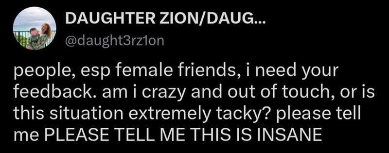 DAUGHTER ZION/DAUG... @daught3rz1on people, esp female friends, i need your feedback. am i crazy and out of touch, or is this situation extremely tacky? please tell me PLEASE TELL ME THIS IS INSANE
