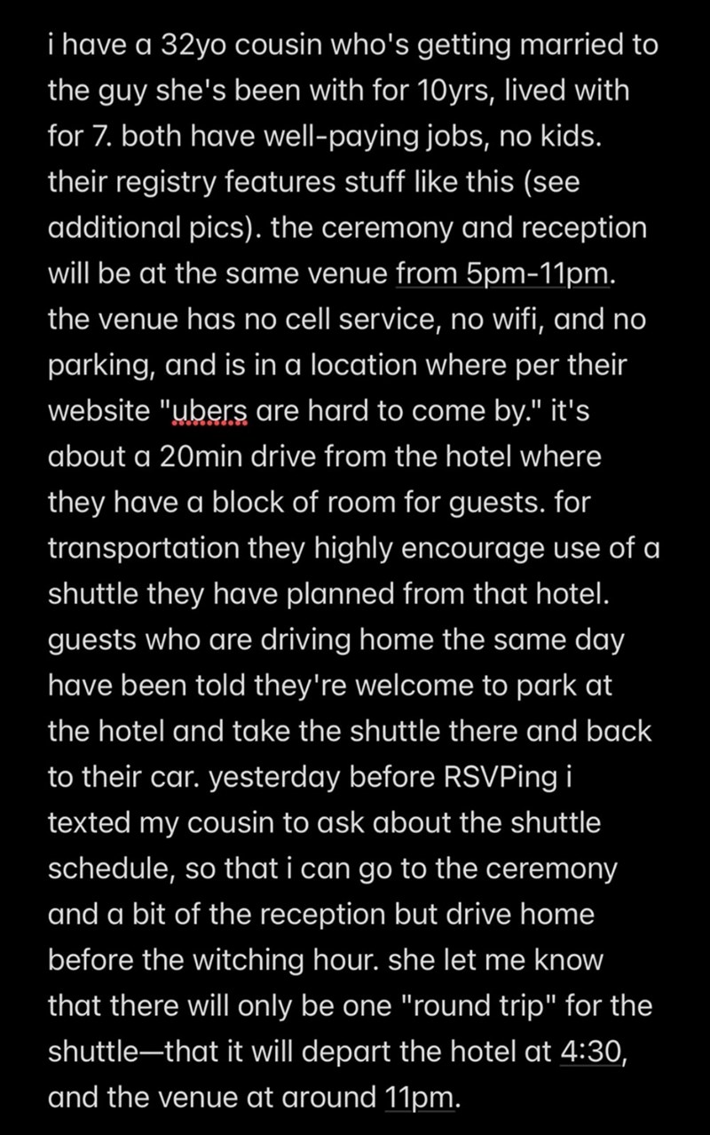 i have a 32yo cousin who's getting married to the guy she's been with for 10yrs, lived with for 7. both have well-paying jobs, no kids. their registry features stuff like this (see additional pics). the ceremony and reception will be at the same venue from 5pm-11pm. the venue has no cell service, no wifi, and no parking, and is in a location where per their website "ubers are hard to come by." it's about a 20min drive from the hotel where they have a block of room for guests. for transportation