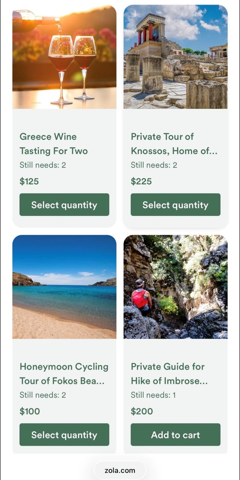 Greece Wine Tasting For Two Still needs: 2 $125 Private Tour of Knossos, Home of... Still needs: 2 Select quantity Honeymoon Cycling $225 Select quantity Private Guide for Tour of Fokos Bea... Hike of Imbrose... Still needs: 2 Still needs: 1 $100 $200 Select quantity Add to cart zola.com