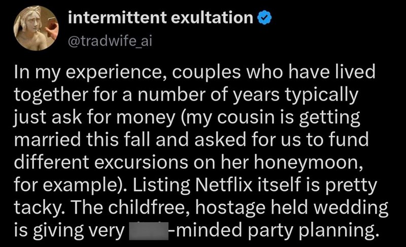 intermittent exultation ❤> @tradwife ai In my experience, couples who have lived together for a number of years typically just ask for money (my cousin is getting married this fall and asked for us to fund different excursions on her honeymoon, for example). Listing Netflix itself is pretty tacky. The childfree, hostage held wedding is giving very dink-minded party planning.