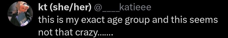 Faw kt (she/her) @ katieee this is my exact age group and this seems not that crazy.......