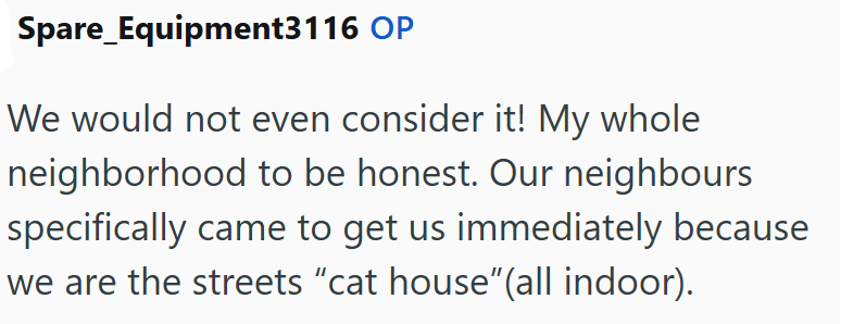 Spare Equipment3116 OP We would not even consider it! My whole neighborhood to be honest. Our neighbours specifically came to get us immediately because we are the streets "cat house"(all indoor).