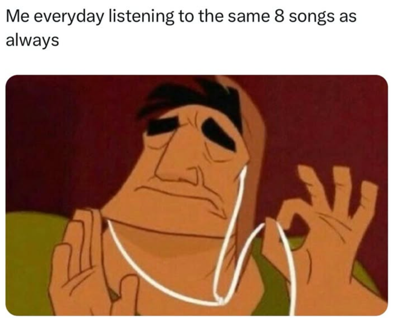 Me everyday listening to the same 8 songs as always