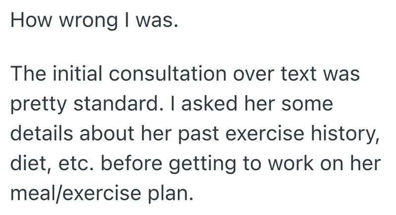 How wrong I was. The initial consultation over text was pretty standard. I asked her some details about her past exercise history, diet, etc. before getting to work on her meal/exercise plan.