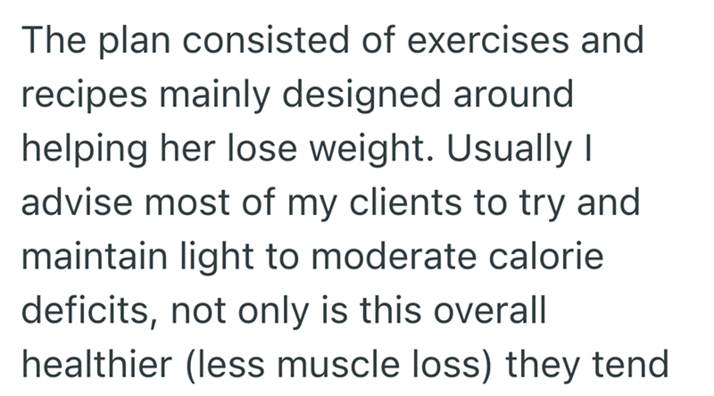 The plan consisted of exercises and recipes mainly designed around helping her lose weight. Usually I advise most of my clients to try and maintain light to moderate calorie deficits, not only is this overall healthier (less muscle loss) they tend