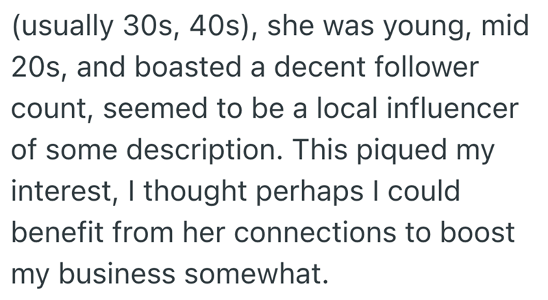 (usually 30s, 40s), she was young, mid 20s, and boasted a decent follower count, seemed to be a local influencer of some description. This piqued my interest, I thought perhaps I could benefit from her connections to boost my business somewhat.