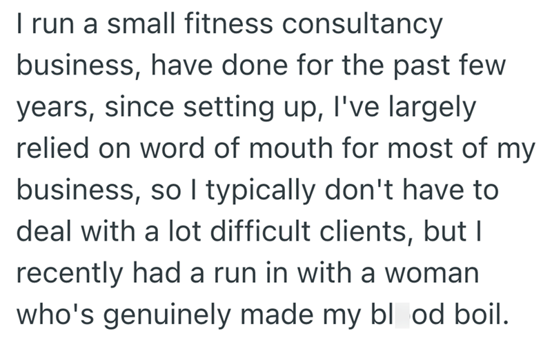 I run a small fitness consultancy business, have done for the past few years, since setting up, I've largely relied on word of mouth for most of my business, so I typically don't have to deal with a lot difficult clients, but I recently had a run in with a woman who's genuinely made my blood boil.