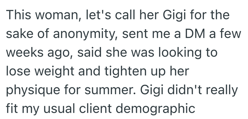 This woman, let's call her Gigi for the sake of anonymity, sent me a DM a few weeks ago, said she was looking to lose weight and tighten up her physique for summer. Gigi didn't really fit my usual client demographic