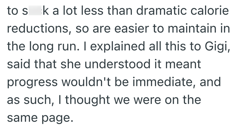 to sk a lot less than dramatic calorie reductions, so are easier to maintain in the long run. I explained all this to Gigi, said that she understood it meant progress wouldn't be immediate, and as such, I thought we were on the same page.