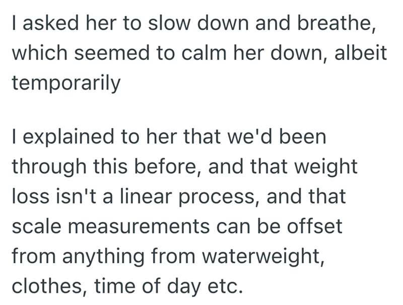 I asked her to slow down and breathe, which seemed to calm her down, albeit temporarily I explained to her that we'd been through this before, and that weight loss isn't a linear process, and that scale measurements can be offset from anything from waterweight, clothes, time of day etc.