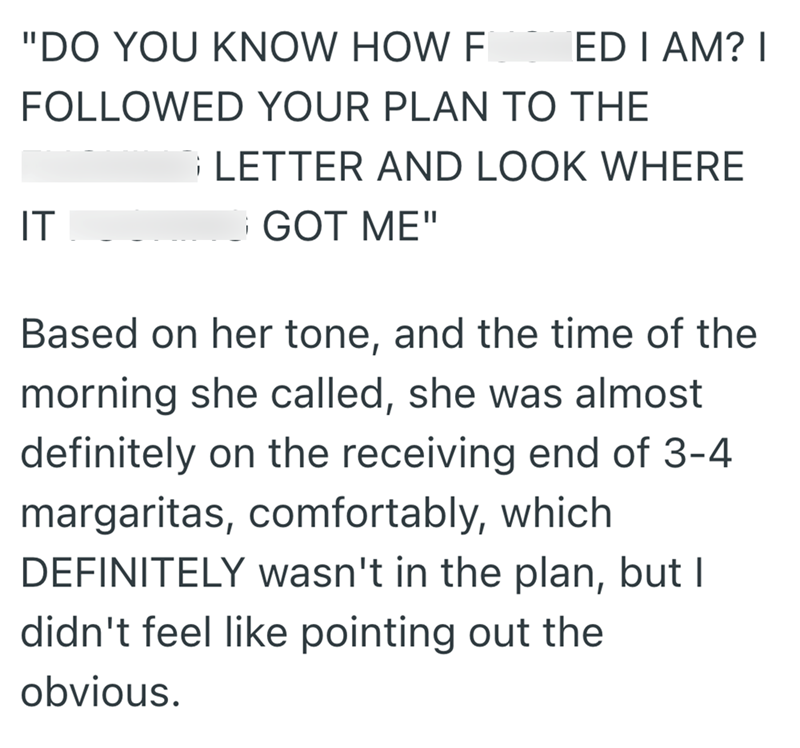 "DO YOU KNOW HOW F EDIAM? I FOLLOWED YOUR PLAN TO THE IT LETTER AND LOOK WHERE GOT ME" Based on her tone, and the time of the morning she called, she was almost definitely on the receiving end of 3-4 margaritas, comfortably, which DEFINITELY wasn't in the plan, but I didn't feel like pointing out the obvious.