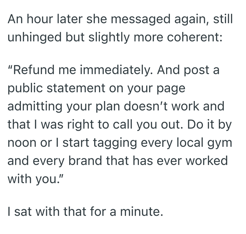 An hour later she messaged again, still unhinged but slightly more coherent: "Refund me immediately. And post a public statement on your page admitting your plan doesn't work and that I was right to call you out. Do it by noon or I start tagging every local gym and every brand that has ever worked with you." I sat with that for a minute.