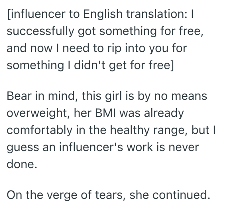 [influencer to English translation: I successfully got something for free, and now I need to rip into you for something I didn't get for free] Bear in mind, this girl is by no means overweight, her BMI was already comfortably in the healthy range, but I guess an influencer's work is never done. On the verge of tears, she continued.