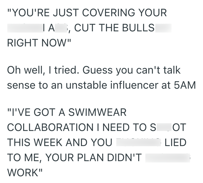 "YOU'RE JUST COVERING YOUR ΤΑ RIGHT NOW" CUT THE BULLS Oh well, I tried. Guess you can't talk sense to an unstable influencer at 5AM "I'VE GOT A SWIMWEAR COLLABORATION I NEED TO S OT THIS WEEK AND YOU TO ME, YOUR PLAN DIDN'T WORK" LIED