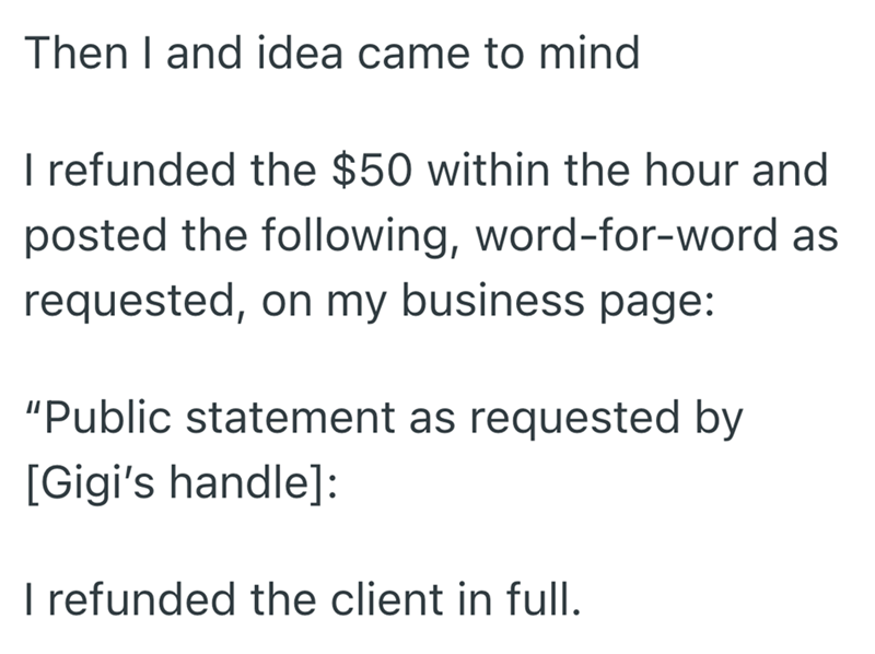 Then I and idea came to mind I refunded the $50 within the hour and posted the following, word-for-word as requested, on my business page: "Public statement as requested by [Gigi's handle]: I refunded the client in full.