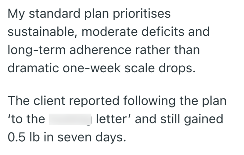 My standard plan prioritises. sustainable, moderate deficits and long-term adherence rather than dramatic one-week scale drops. The client reported following the plan 'to the letter' and still gained 0.5 lb in seven days.