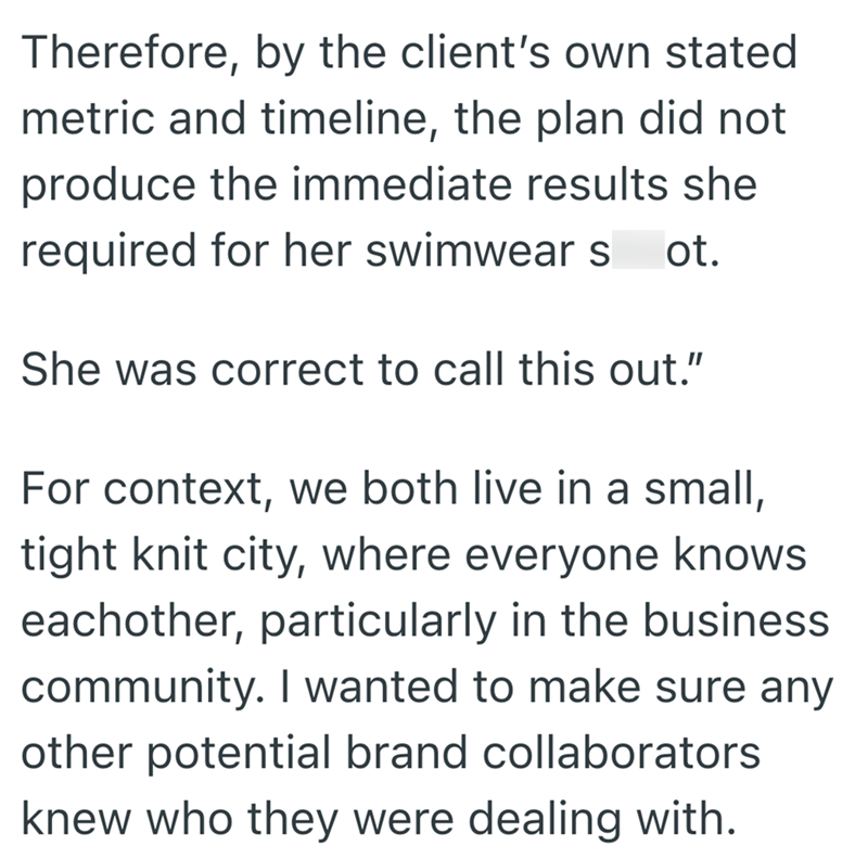 Therefore, by the client's own stated metric and timeline, the plan did not produce the immediate results she required for her swimwear s ot. She was correct to call this out." For context, we both live in a small, tight knit city, where everyone knows eachother, particularly in the business community. I wanted to make sure any other potential brand collaborators knew who they were dealing with.