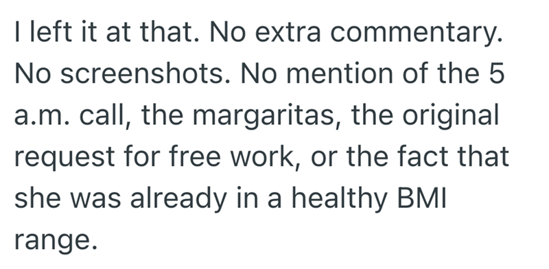 I left it at that. No extra commentary. No screenshots. No mention of the 5 a.m. call, the margaritas, the original request for free work, or the fact that she was already in a healthy BMI range.