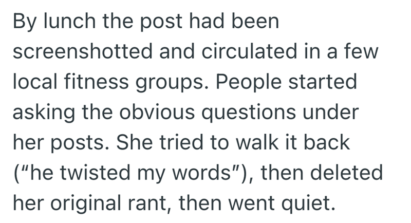 By lunch the post had been screenshotted and circulated in a few local fitness groups. People started asking the obvious questions under her posts. She tried to walk it back ("he twisted my words"), then deleted her original rant, then went quiet.