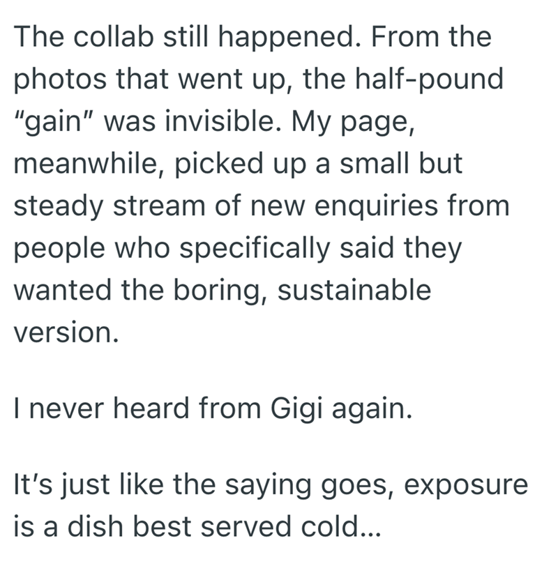 The collab still happened. From the photos that went up, the half-pound "gain" was invisible. My page, meanwhile, picked up a small but steady stream of new enquiries from people who specifically said they wanted the boring, sustainable version. I never heard from Gigi again. It's just like the saying goes, exposure is a dish best served cold...