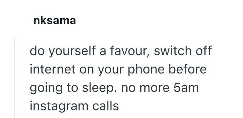nksama do yourself a favour, switch off internet on your phone before going to sleep. no more 5am instagram calls