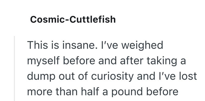 Cosmic-Cuttlefish This is insane. I've weighed myself before and after taking a dump out of curiosity and I've lost more than half a pound before