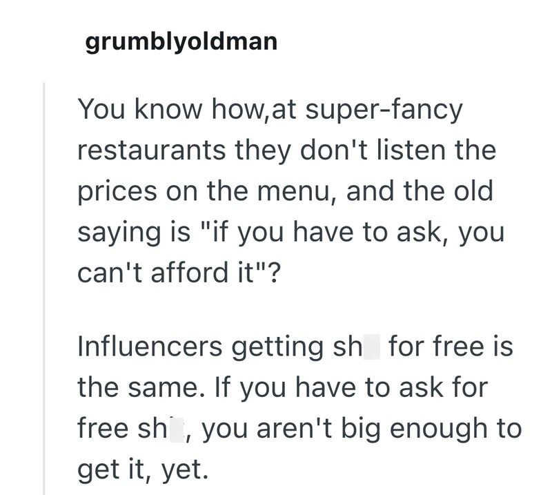 grumblyoldman You know how, at super-fancy restaurants they don't listen the prices on the menu, and the old saying is "if you have to ask, you can't afford it"? Influencers getting sh for free is the same. If you have to ask for free sh, you aren't big enough to get it, yet.