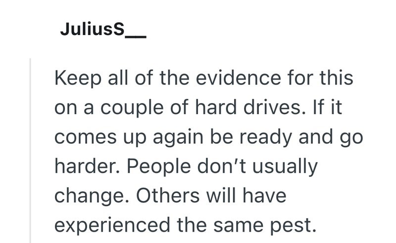 JuliusS Keep all of the evidence for this on a couple of hard drives. If it comes up again be ready and go harder. People don't usually change. Others will have experienced the same pest.