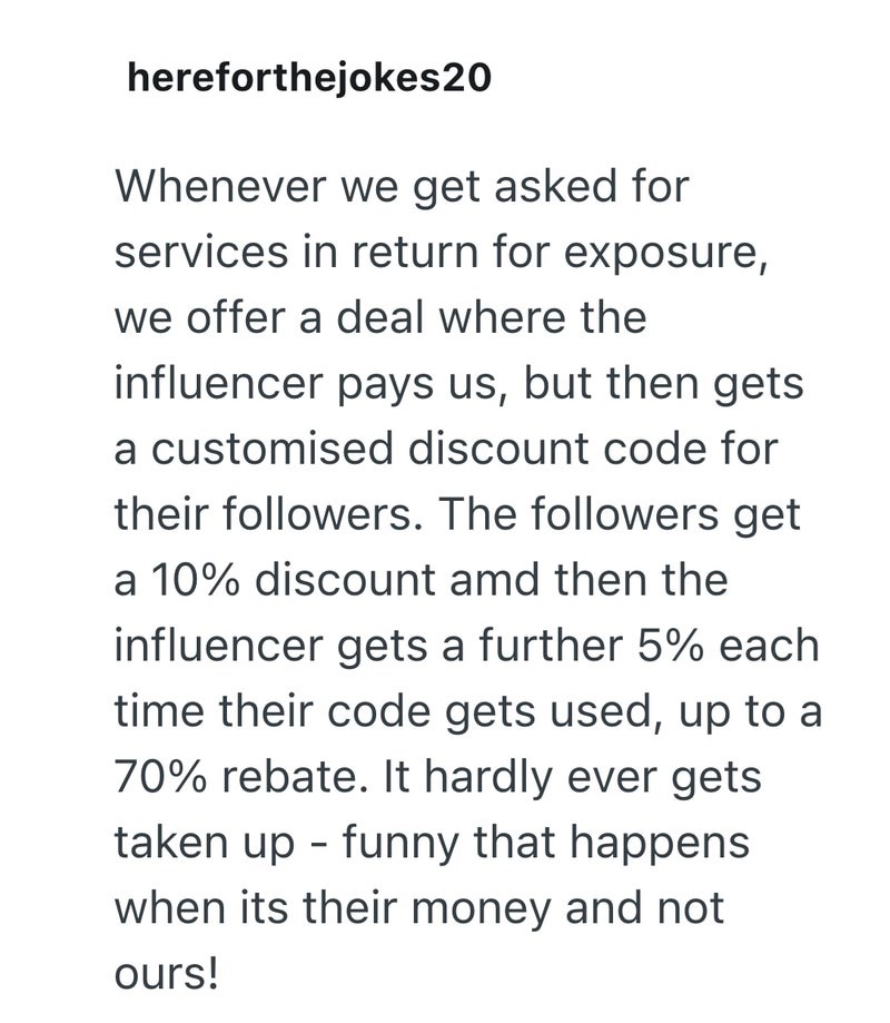 hereforthejokes20 Whenever we get asked for services in return for exposure, we offer a deal where the influencer pays us, but then gets a customised discount code for their followers. The followers get a 10% discount amd then the influencer gets a further 5% each time their code gets used, up to a 70% rebate. It hardly ever gets taken up funny that happens - when its their money and not ours!