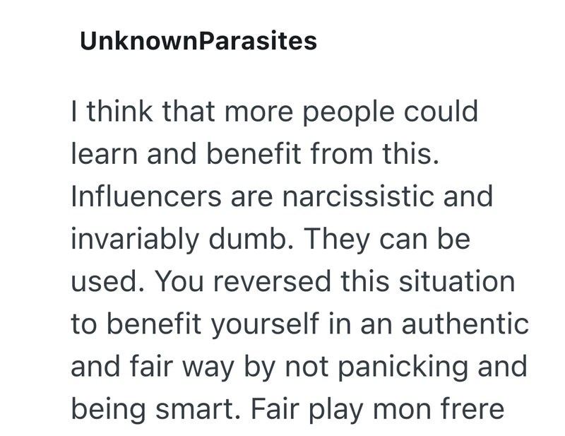 UnknownParasites I think that more people could learn and benefit from this. Influencers are narcissistic and invariably dumb. They can be used. You reversed this situation to benefit yourself in an authentic and fair way by not panicking and being smart. Fair play mon frere