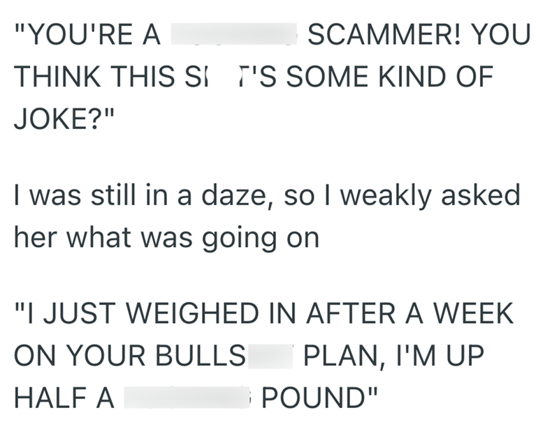 "YOU'RE A SCAMMER! YOU THINK THIS SI T'S SOME KIND OF JOKE?" I was still in a daze, so I weakly asked her what was going on "I JUST WEIGHED IN AFTER A WEEK ON YOUR BULLS HALF A PLAN, I'M UP POUND"