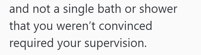 and not a single bath or shower that you weren't convinced required your supervision.