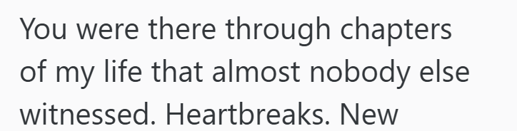 You were there through chapters of my life that almost nobody else witnessed. Heartbreaks. New