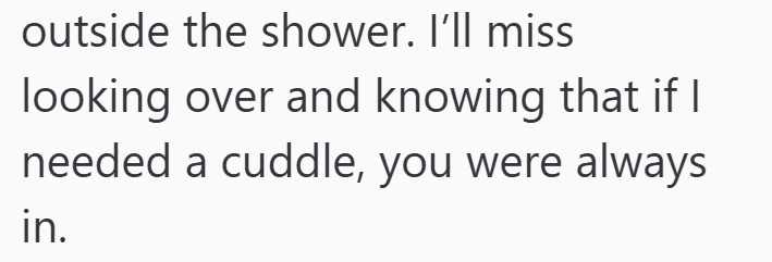 outside the shower. I'll miss looking over and knowing that if I needed a cuddle, you were always in.