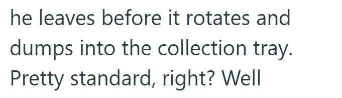 he leaves before it rotates and dumps into the collection tray. Pretty standard, right? Well
