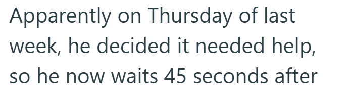 Apparently on Thursday of last week, he decided it needed help, so he now waits 45 seconds after