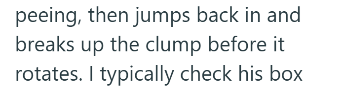 peeing, then jumps back in and breaks up the clump before it. rotates. I typically check his box