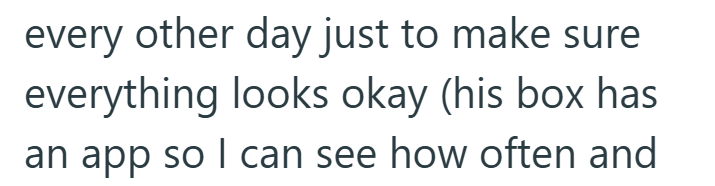 every other day just to make sure everything looks okay (his box has an app so I can see how often and