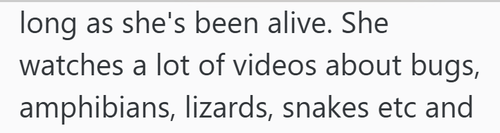 long as she's been alive. She watches a lot of videos about bugs, amphibians, lizards, snakes etc and