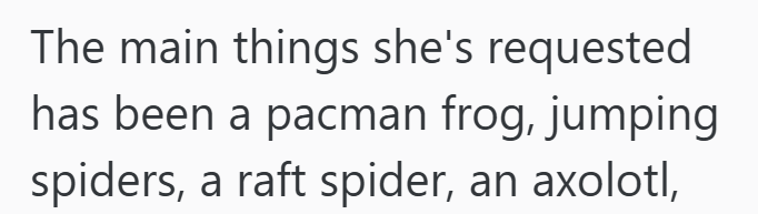 The main things she's requested has been a pacman frog, jumping spiders, a raft spider, an axolotl,