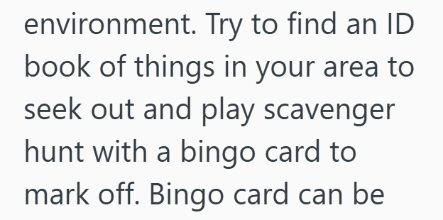 environment. Try to find an ID book of things in your area to seek out and play scavenger hunt with a bingo card to mark off. Bingo card can be