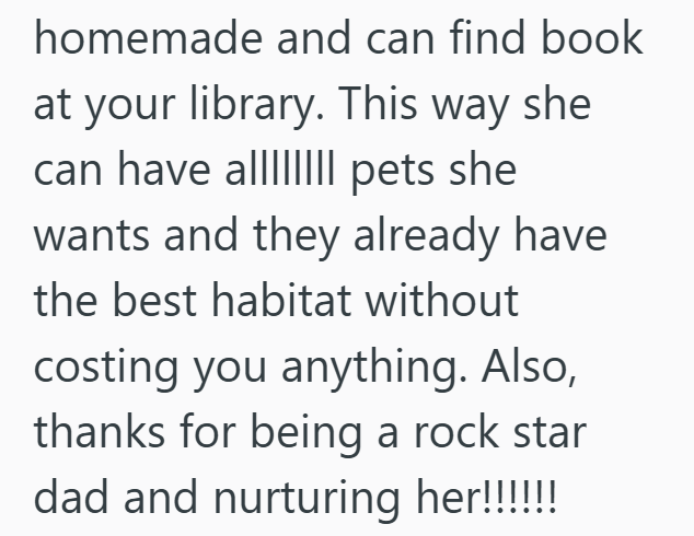 homemade and can find book at your library. This way she can have all pets she wants and they already have the best habitat without costing you anything. Also, thanks for being a rock star dad and nurturing her!!!!!!!