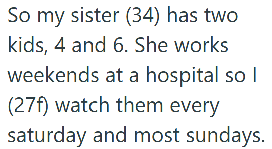 So my sister (34) has two kids, 4 and 6. She works weekends at a hospital so I (27f) watch them every saturday and most sundays.