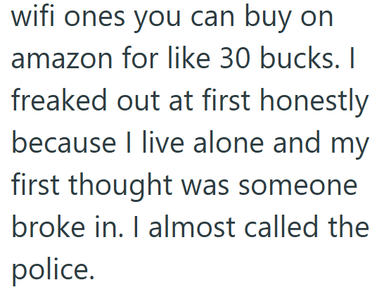 wifi ones you can buy on amazon for like 30 bucks. I freaked out at first honestly because I live alone and my first thought was someone broke in. I almost called the police.