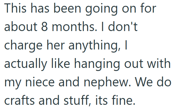 This has been going on for about 8 months. I don't charge her anything, I actually like hanging out with my niece and nephew. We do crafts and stuff, its fine.